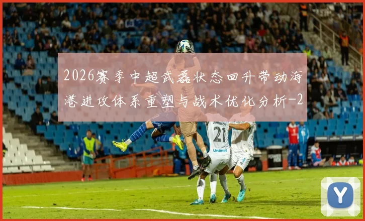 2026赛季中超武磊状态回升带动海港进攻体系重塑与战术优化分析