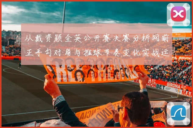 从戴资颖全英公开赛决赛分析网前正手勾对角与推球节奏变化实战运用