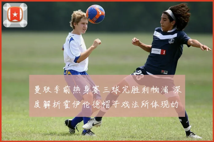 曼联季前热身赛三球完胜利物浦 深度解析霍伊伦德帽子戏法所体现的战术新意与体系适配价值