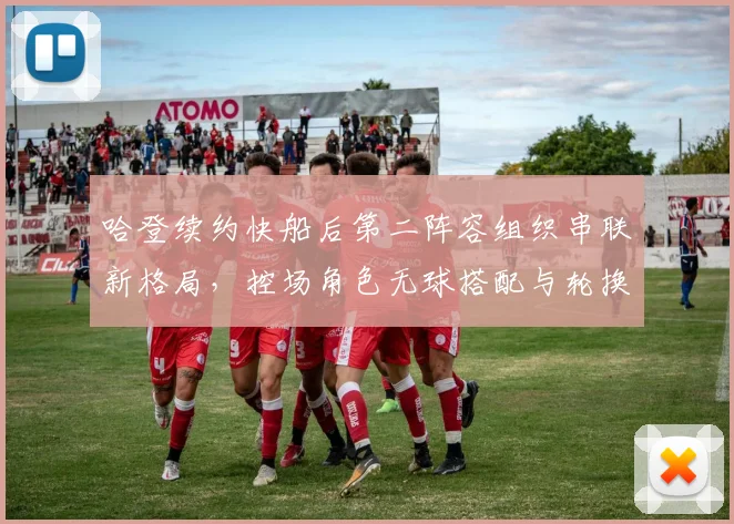哈登续约快船后第二阵容组织串联新格局,控场角色无球搭配与轮换深度分析