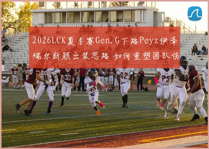 2026LCK夏季赛Gen.G下路Peyz伊泽瑞尔新颖出装思路 如何重塑团队伤害分配体系