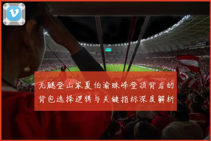 无腿登山家夏伯渝珠峰登顶背后的背包选择逻辑与关键指标深度解析