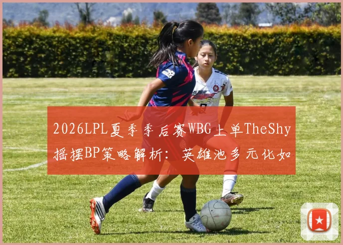 2026LPL夏季季后赛WBG上单TheShy摇摆BP策略解析：英雄池多元化如何构建战术优势