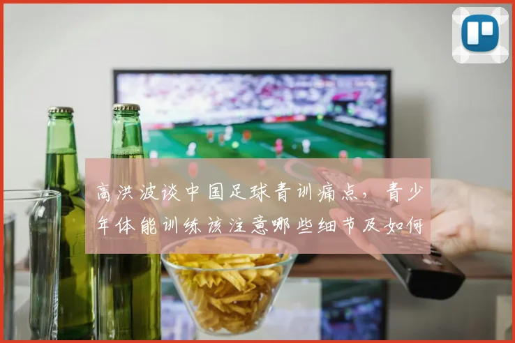 高洪波谈中国足球青训痛点,青少年体能训练该注意哪些细节及如何避免过早专项化