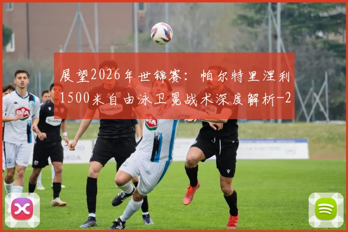 展望2026年世锦赛:帕尔特里涅利1500米自由泳卫冕战术深度解析