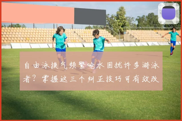 自由泳换气频繁呛水困扰许多游泳者?掌握这三个纠正技巧可有效改善