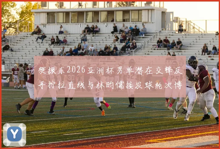 樊振东2026亚洲杯男单潜在交锋反手拧拉直线与林昀儒接发球轮次博弈前瞻