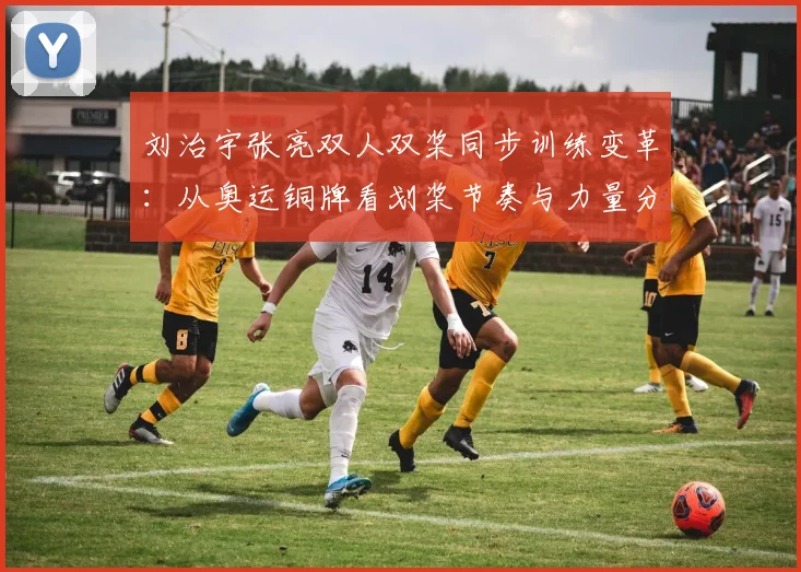刘治宇张亮双人双桨同步训练变革：从奥运铜牌看划桨节奏与力量分配体系