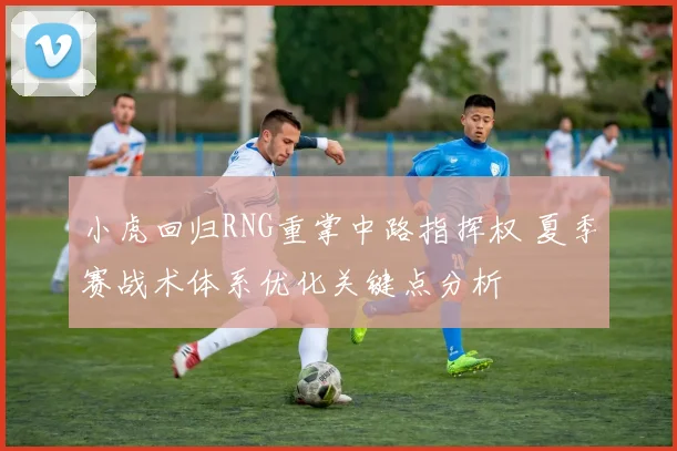 小虎回归RNG重掌中路指挥权 夏季赛战术体系优化关键点分析
