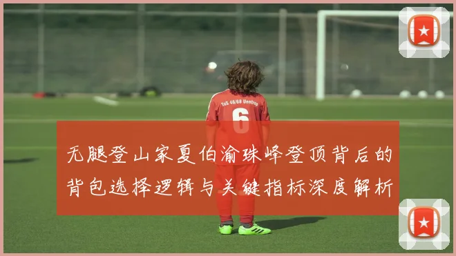 无腿登山家夏伯渝珠峰登顶背后的背包选择逻辑与关键指标深度解析