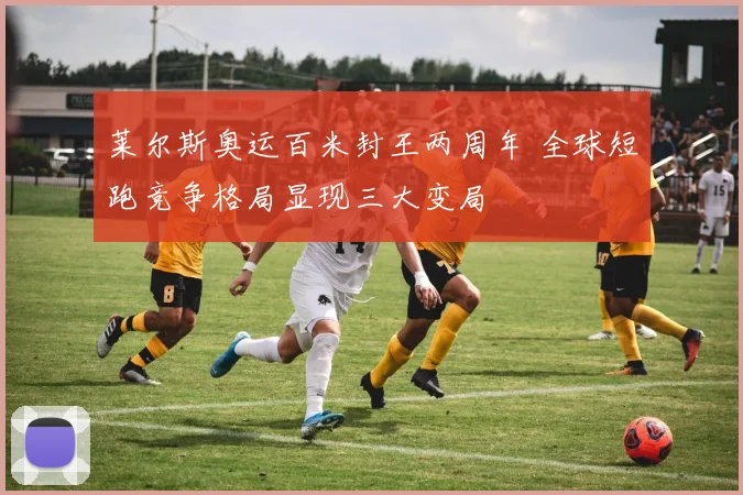 莱尔斯奥运百米封王两周年 全球短跑竞争格局显现三大变局
