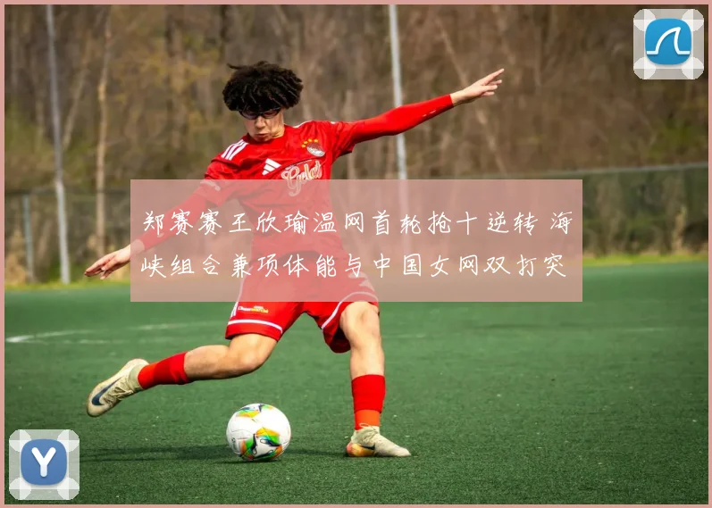 郑赛赛王欣瑜温网首轮抢十逆转 海峡组合兼项体能与中国女网双打突破分析