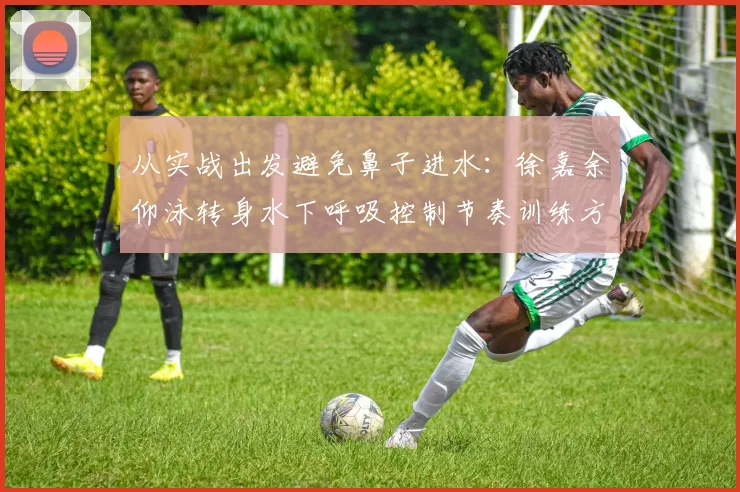 从实战出发避免鼻子进水：徐嘉余仰泳转身水下呼吸控制节奏训练方法深度解析
