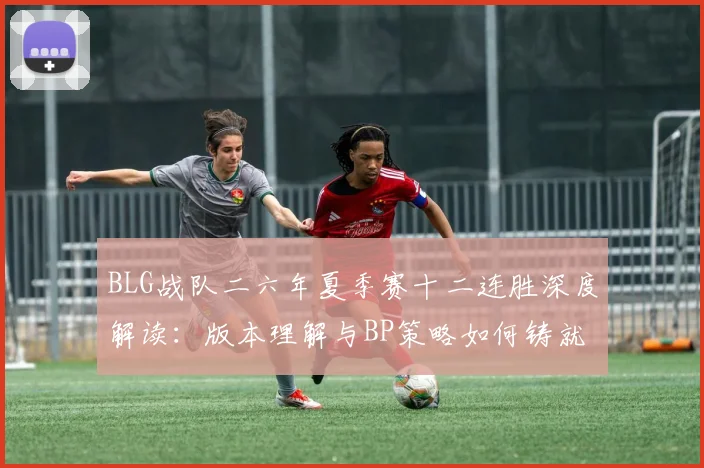 BLG战队二六年夏季赛十二连胜深度解读:版本理解与BP策略如何铸就统治级表现