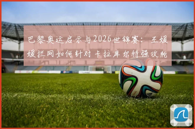 巴黎奥运启示与2026世锦赛：王媛媛拦网如何针对卡拉库尔特强攻轮次