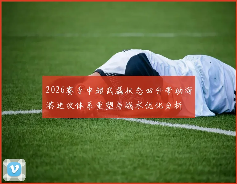 2026赛季中超武磊状态回升带动海港进攻体系重塑与战术优化分析