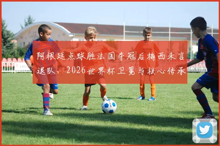 阿根廷点球胜法国夺冠后梅西未言退队,2026世界杯卫冕与核心传承深度解析