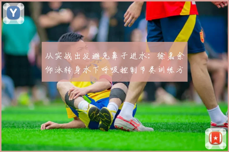 从实战出发避免鼻子进水：徐嘉余仰泳转身水下呼吸控制节奏训练方法深度解析