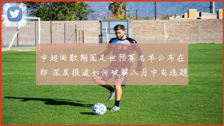 中超间歇期国足世预赛名单公布在即 深度报道如何破解八月中旬选题困境