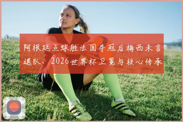 阿根廷点球胜法国夺冠后梅西未言退队,2026世界杯卫冕与核心传承深度解析