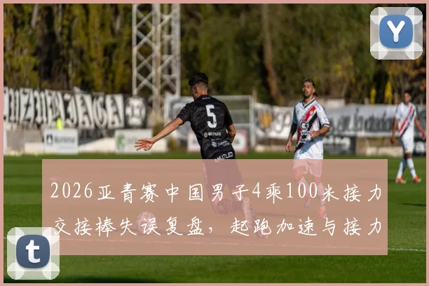 2026亚青赛中国男子4乘100米接力交接棒失误复盘,起跑加速与接力区默契缺陷是关键