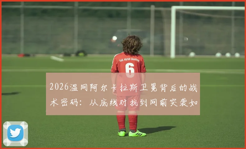 2026温网阿尔卡拉斯卫冕背后的战术密码:从底线对抗到网前突袭如何完成全方位进化