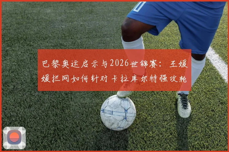 巴黎奥运启示与2026世锦赛：王媛媛拦网如何针对卡拉库尔特强攻轮次