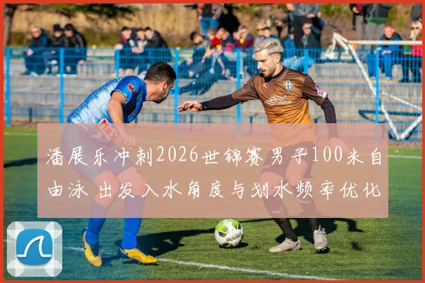 潘展乐冲刺2026世锦赛男子100米自由泳 出发入水角度与划水频率优化路径深度解析