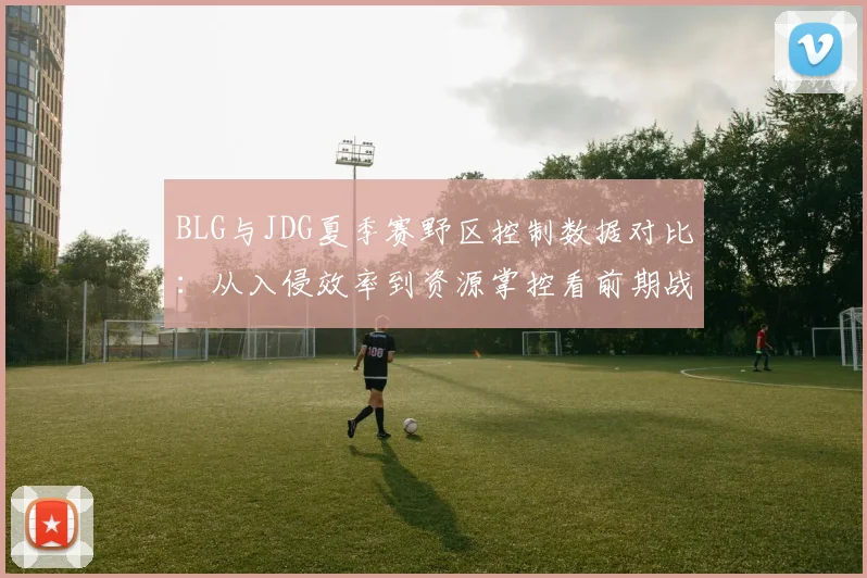 BLG与JDG夏季赛野区控制数据对比：从入侵效率到资源掌控看前期战术逻辑