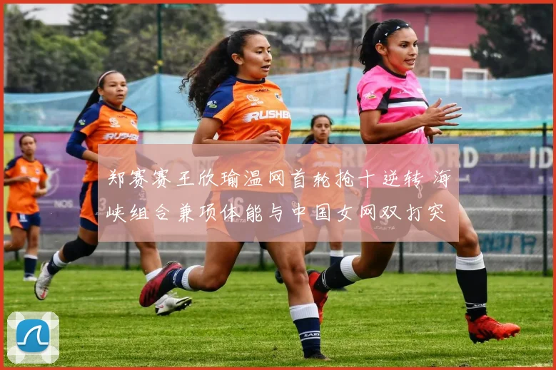 郑赛赛王欣瑜温网首轮抢十逆转 海峡组合兼项体能与中国女网双打突破分析