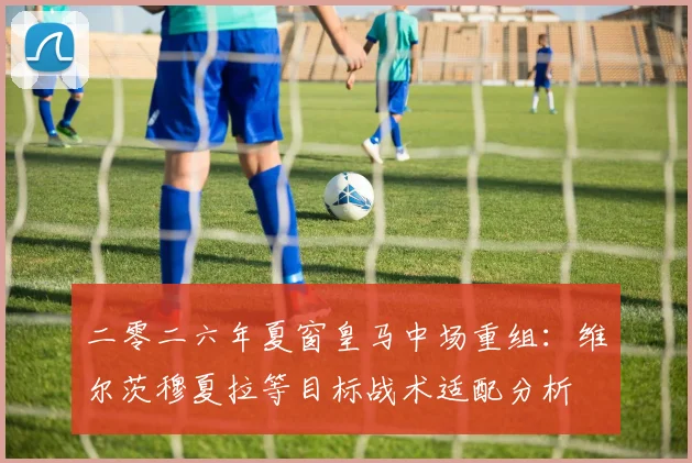 二零二六年夏窗皇马中场重组：维尔茨穆夏拉等目标战术适配分析