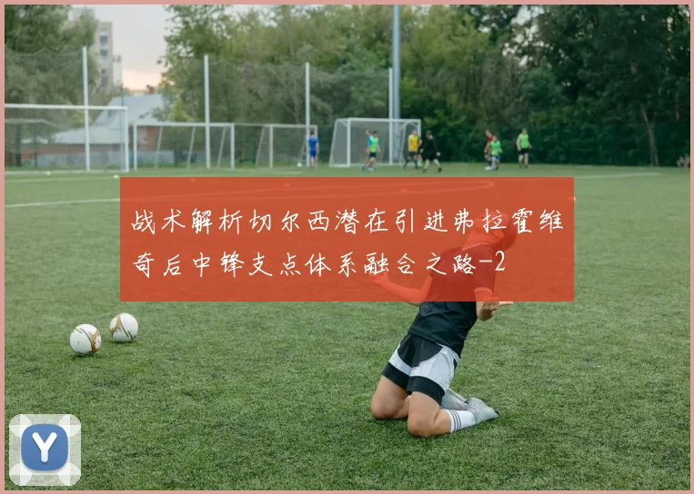 战术解析切尔西潜在引进弗拉霍维奇后中锋支点体系融合之路