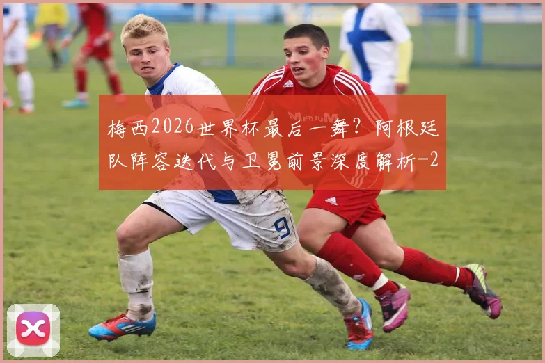 梅西2026世界杯最后一舞?阿根廷队阵容迭代与卫冕前景深度解析