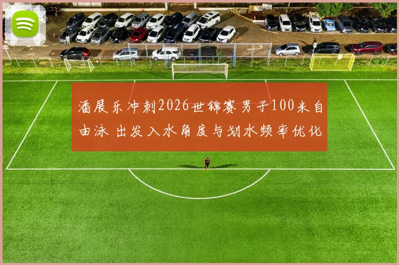 潘展乐冲刺2026世锦赛男子100米自由泳 出发入水角度与划水频率优化路径深度解析