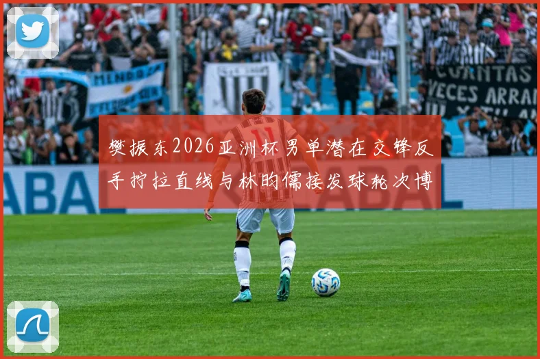 樊振东2026亚洲杯男单潜在交锋反手拧拉直线与林昀儒接发球轮次博弈前瞻