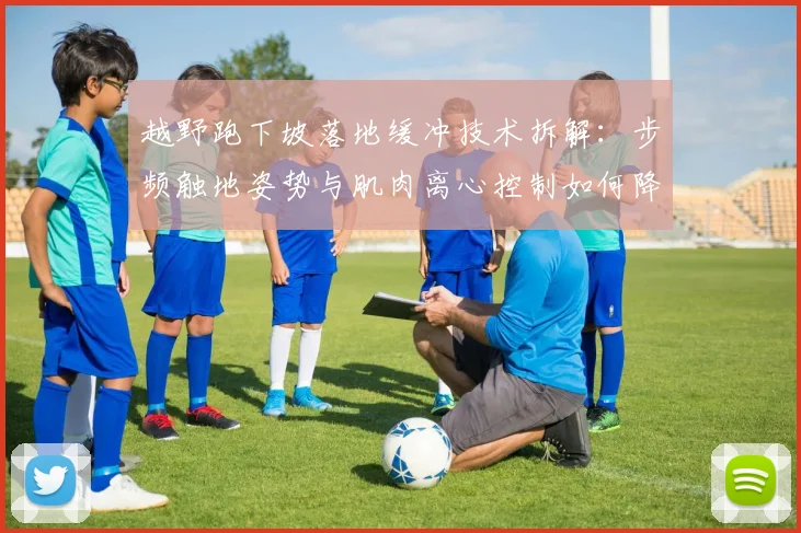 越野跑下坡落地缓冲技术拆解：步频触地姿势与肌肉离心控制如何降低冲击力