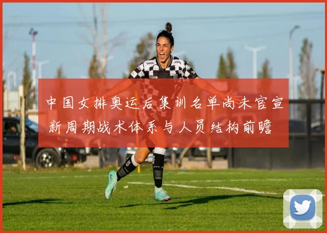 中国女排奥运后集训名单尚未官宣 新周期战术体系与人员结构前瞻