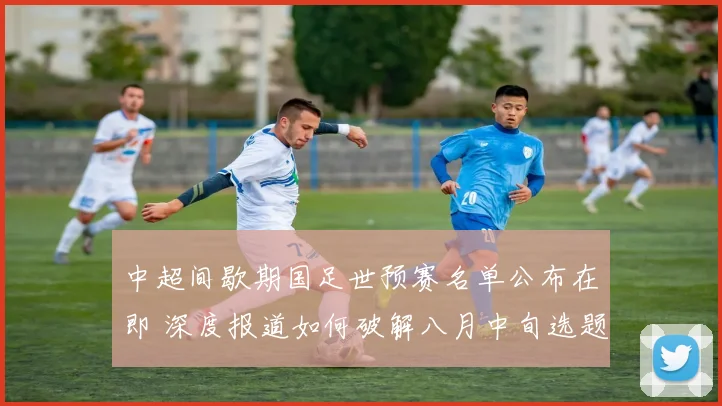 中超间歇期国足世预赛名单公布在即 深度报道如何破解八月中旬选题困境